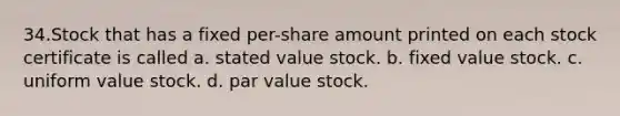 34.Stock that has a fixed per-share amount printed on each stock certificate is called a. stated value stock. b. fixed value stock. c. uniform value stock. d. par value stock.