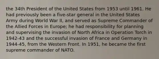 the 34th President of the United States from 1953 until 1961. He had previously been a five-star general in the United States Army during World War II, and served as Supreme Commander of the Allied Forces in Europe; he had responsibility for planning and supervising the invasion of North Africa in Operation Torch in 1942-43 and the successful invasion of France and Germany in 1944-45, from the Western Front. In 1951, he became the first supreme commander of NATO.