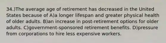 34.)The average age of retirement has decreased in the United States because of A)a longer lifespan and greater physical health of older adults. B)an increase in post-retirement options for older adults. C)government-sponsored retirement benefits. D)pressure from corporations to hire less expensive workers.