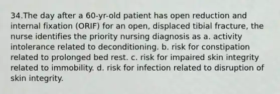 34.The day after a 60-yr-old patient has open reduction and internal fixation (ORIF) for an open, displaced tibial fracture, the nurse identifies the priority nursing diagnosis as a. activity intolerance related to deconditioning. b. risk for constipation related to prolonged bed rest. c. risk for impaired skin integrity related to immobility. d. risk for infection related to disruption of skin integrity.