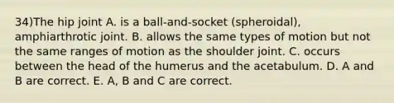 34)The hip joint A. is a ball-and-socket (spheroidal), amphiarthrotic joint. B. allows the same types of motion but not the same ranges of motion as the shoulder joint. C. occurs between the head of the humerus and the acetabulum. D. A and B are correct. E. A, B and C are correct.