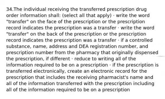 34.The individual receiving the transferred prescription drug order information shall: (select all that apply) · write the word "transfer" on the face of the prescription or the prescription record indicates the prescription was a transfer · write the word "transfer" on the back of the prescription or the prescription record indicates the prescription was a transfer · if a controlled substance, name, address and DEA registration number, and prescription number from the pharmacy that originally dispensed the prescription, if different · reduce to writing all of the information required to be on a prescription · if the prescription is transferred electronically, create an electronic record for the prescription that includes the receiving pharmacist's name and all of the information transferred with the prescription including all of the information required to be on a prescription