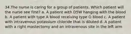 34.The nurse is caring for a group of patients. Which patient will the nurse see first? a. A patient with D5W hanging with the blood b. A patient with type A blood receiving type O blood c. A patient with intravenous potassium chloride that is diluted d. A patient with a right mastectomy and an intravenous site in the left arm