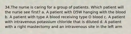 34.The nurse is caring for a group of patients. Which patient will the nurse see first? a. A patient with D5W hanging with the blood b. A patient with type A blood receiving type O blood c. A patient with intravenous potassium chloride that is diluted d. A patient with a right mastectomy and an intravenous site in the left arm