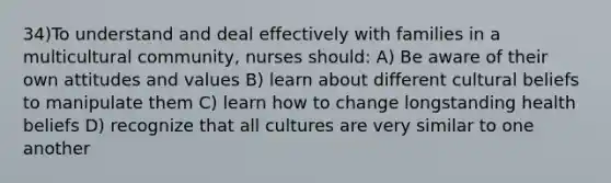 34)To understand and deal effectively with families in a multicultural community, nurses should: A) Be aware of their own attitudes and values B) learn about different cultural beliefs to manipulate them C) learn how to change longstanding health beliefs D) recognize that all cultures are very similar to one another