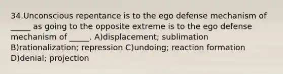 34.Unconscious repentance is to the ego defense mechanism of _____ as going to the opposite extreme is to the ego defense mechanism of _____. A)displacement; sublimation B)rationalization; repression C)undoing; reaction formation D)denial; projection