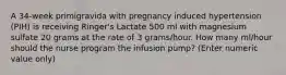 A 34-week primigravida with pregnancy induced hypertension (PIH) is receiving Ringer's Lactate 500 ml with magnesium sulfate 20 grams at the rate of 3 grams/hour. How many ml/hour should the nurse program the infusion pump? (Enter numeric value only)