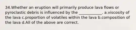 34.Whether an eruption will primarily produce lava flows or pyroclastic debris is influenced by the ____________. a.viscosity of the lava c.proportion of volatiles within the lava b.composition of the lava d.All of the above are correct.