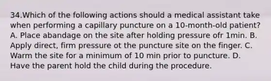 34.Which of the following actions should a medical assistant take when performing a capillary puncture on a 10-month-old patient? A. Place abandage on the site after holding pressure ofr 1min. B. Apply direct, firm pressure ot the puncture site on the finger. C. Warm the site for a minimum of 10 min prior to puncture. D. Have the parent hold the child during the procedure.