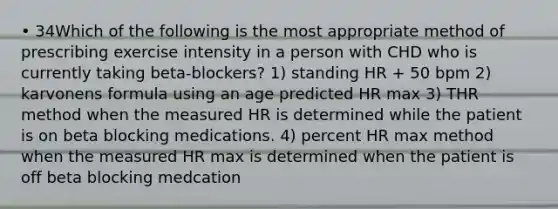 • 34Which of the following is the most appropriate method of prescribing exercise intensity in a person with CHD who is currently taking beta-blockers? 1) standing HR + 50 bpm 2) karvonens formula using an age predicted HR max 3) THR method when the measured HR is determined while the patient is on beta blocking medications. 4) percent HR max method when the measured HR max is determined when the patient is off beta blocking medcation