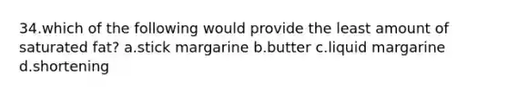 34.which of the following would provide the least amount of saturated fat? a.stick margarine b.butter c.liquid margarine d.shortening