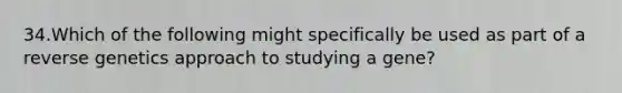 34.Which of the following might specifically be used as part of a reverse genetics approach to studying a gene?