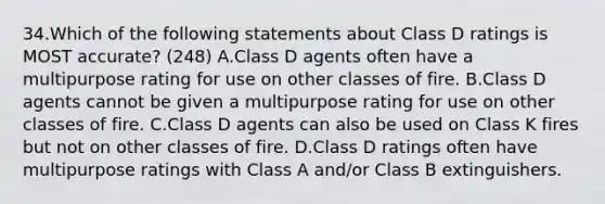 34.Which of the following statements about Class D ratings is MOST accurate? (248) A.Class D agents often have a multipurpose rating for use on other classes of fire. B.Class D agents cannot be given a multipurpose rating for use on other classes of fire. C.Class D agents can also be used on Class K fires but not on other classes of fire. D.Class D ratings often have multipurpose ratings with Class A and/or Class B extinguishers.