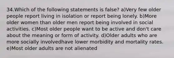 34.Which of the following statements is false? a)Very few older people report living in isolation or report being lonely. b)More older women than older men report being involved in social activities. c)Most older people want to be active and don't care about the meaning or form of activity. d)Older adults who are more socially involvedhave lower morbidity and mortality rates. e)Most older adults are not alienated