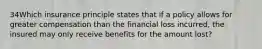 34Which insurance principle states that if a policy allows for greater compensation than the financial loss incurred, the insured may only receive benefits for the amount lost?