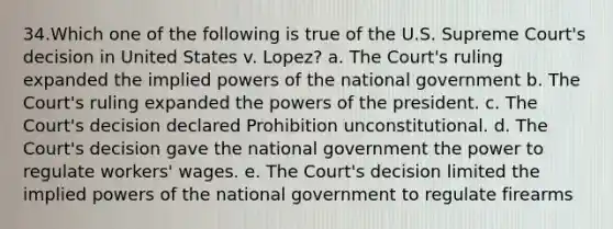 34.Which one of the following is true of the U.S. Supreme Court's decision in United States v. Lopez? a. The Court's ruling expanded the implied powers of the national government b. The Court's ruling expanded the powers of the president. c. The Court's decision declared Prohibition unconstitutional. d. The Court's decision gave the national government the power to regulate workers' wages. e. The Court's decision limited the implied powers of the national government to regulate firearms