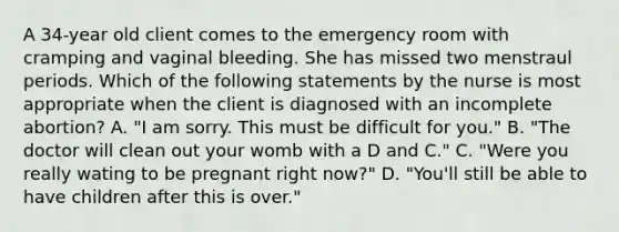 A 34-year old client comes to the emergency room with cramping and vaginal bleeding. She has missed two menstraul periods. Which of the following statements by the nurse is most appropriate when the client is diagnosed with an incomplete abortion? A. "I am sorry. This must be difficult for you." B. "The doctor will clean out your womb with a D and C." C. "Were you really wating to be pregnant right now?" D. "You'll still be able to have children after this is over."