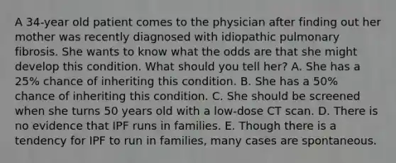 A 34-year old patient comes to the physician after finding out her mother was recently diagnosed with idiopathic pulmonary fibrosis. She wants to know what the odds are that she might develop this condition. What should you tell her? A. She has a 25% chance of inheriting this condition. B. She has a 50% chance of inheriting this condition. C. She should be screened when she turns 50 years old with a low-dose CT scan. D. There is no evidence that IPF runs in families. E. Though there is a tendency for IPF to run in families, many cases are spontaneous.