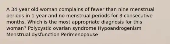 A 34-year old woman complains of fewer than nine menstrual periods in 1 year and no menstrual periods for 3 consecutive months. Which is the most appropriate diagnosis for this woman? Polycystic ovarian syndrome Hypoandrogenism Menstrual dysfunction Perimenopause