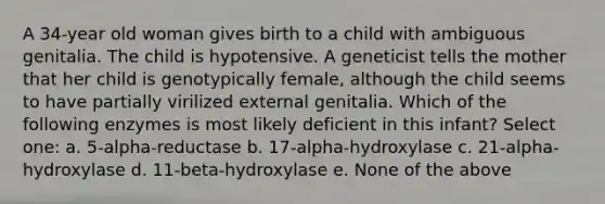 A 34-year old woman gives birth to a child with ambiguous genitalia. The child is hypotensive. A geneticist tells the mother that her child is genotypically female, although the child seems to have partially virilized external genitalia. Which of the following enzymes is most likely deficient in this infant? Select one: a. 5-alpha-reductase b. 17-alpha-hydroxylase c. 21-alpha-hydroxylase d. 11-beta-hydroxylase e. None of the above