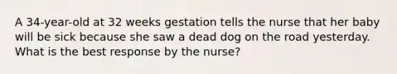 A 34-year-old at 32 weeks gestation tells the nurse that her baby will be sick because she saw a dead dog on the road yesterday. What is the best response by the nurse?