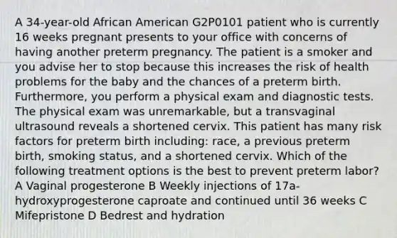 A 34-year-old African American G2P0101 patient who is currently 16 weeks pregnant presents to your office with concerns of having another preterm pregnancy. The patient is a smoker and you advise her to stop because this increases the risk of health problems for the baby and the chances of a preterm birth. Furthermore, you perform a physical exam and diagnostic tests. The physical exam was unremarkable, but a transvaginal ultrasound reveals a shortened cervix. This patient has many risk factors for preterm birth including: race, a previous preterm birth, smoking status, and a shortened cervix. Which of the following treatment options is the best to prevent preterm labor? A Vaginal progesterone B Weekly injections of 17a-hydroxyprogesterone caproate and continued until 36 weeks C Mifepristone D Bedrest and hydration