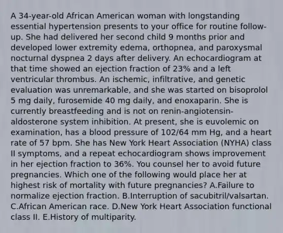 A 34-year-old African American woman with longstanding essential hypertension presents to your office for routine follow-up. She had delivered her second child 9 months prior and developed lower extremity edema, orthopnea, and paroxysmal nocturnal dyspnea 2 days after delivery. An echocardiogram at that time showed an ejection fraction of 23% and a left ventricular thrombus. An ischemic, infiltrative, and genetic evaluation was unremarkable, and she was started on bisoprolol 5 mg daily, furosemide 40 mg daily, and enoxaparin. She is currently breastfeeding and is not on renin-angiotensin-aldosterone system inhibition. At present, she is euvolemic on examination, has a blood pressure of 102/64 mm Hg, and a heart rate of 57 bpm. She has New York Heart Association (NYHA) class II symptoms, and a repeat echocardiogram shows improvement in her ejection fraction to 36%. You counsel her to avoid future pregnancies. Which one of the following would place her at highest risk of mortality with future pregnancies? A.Failure to normalize ejection fraction. B.Interruption of sacubitril/valsartan. C.African American race. D.New York Heart Association functional class II. E.History of multiparity.