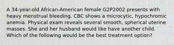 A 34-year-old African-American female G2P2002 presents with heavy menstrual bleeding. CBC shows a microcytic, hypochromic anemia. Physical exam reveals several smooth, spherical uterine masses. She and her husband would like have another child. Which of the following would be the best treatment option?