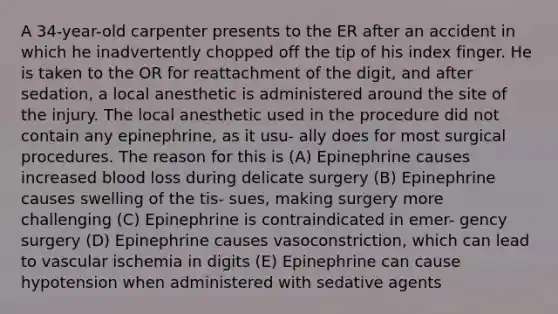 A 34-year-old carpenter presents to the ER after an accident in which he inadvertently chopped off the tip of his index finger. He is taken to the OR for reattachment of the digit, and after sedation, a local anesthetic is administered around the site of the injury. The local anesthetic used in the procedure did not contain any epinephrine, as it usu- ally does for most surgical procedures. The reason for this is (A) Epinephrine causes increased blood loss during delicate surgery (B) Epinephrine causes swelling of the tis- sues, making surgery more challenging (C) Epinephrine is contraindicated in emer- gency surgery (D) Epinephrine causes vasoconstriction, which can lead to vascular ischemia in digits (E) Epinephrine can cause hypotension when administered with sedative agents