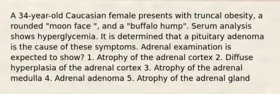 A 34-year-old Caucasian female presents with truncal obesity, a rounded "moon face ", and a "buffalo hump". Serum analysis shows hyperglycemia. It is determined that a pituitary adenoma is the cause of these symptoms. Adrenal examination is expected to show? 1. Atrophy of the adrenal cortex 2. Diffuse hyperplasia of the adrenal cortex 3. Atrophy of the adrenal medulla 4. Adrenal adenoma 5. Atrophy of the adrenal gland