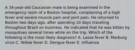 A 34-year-old Caucasian male is being examined in the emergency room of a Boston hospital, complaining of a high fever and severe muscle pain and joint pain. He returned to Boston two days ago, after spending 10 days traveling throughout Brazil on business. He indicated that he was bitten by mosquitoes several times while on the trip. Which of the following is the most likely diagnosis? A. Lassa fever B. Marburg virus C. Yellow fever D. Dengue fever E. Influenza