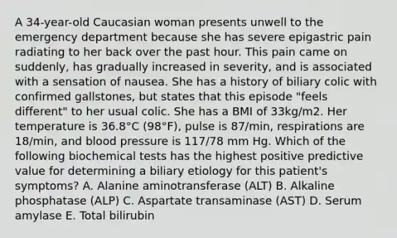 A 34-year-old Caucasian woman presents unwell to the emergency department because she has severe epigastric pain radiating to her back over the past hour. This pain came on suddenly, has gradually increased in severity, and is associated with a sensation of nausea. She has a history of biliary colic with confirmed gallstones, but states that this episode "feels different" to her usual colic. She has a BMI of 33kg/m2. Her temperature is 36.8°C (98°F), pulse is 87/min, respirations are 18/min, and blood pressure is 117/78 mm Hg. Which of the following biochemical tests has the highest positive predictive value for determining a biliary etiology for this patient's symptoms? A. Alanine aminotransferase (ALT) B. Alkaline phosphatase (ALP) C. Aspartate transaminase (AST) D. Serum amylase E. Total bilirubin