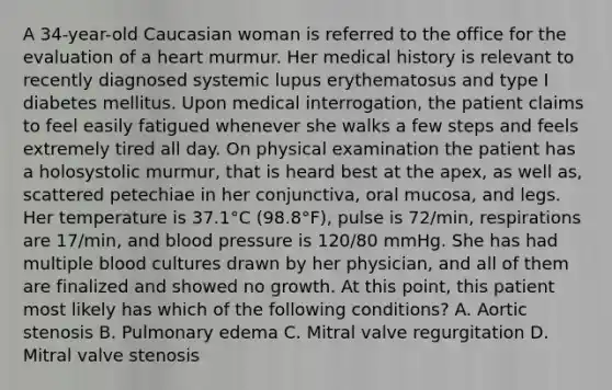 A 34-year-old Caucasian woman is referred to the office for the evaluation of a heart murmur. Her medical history is relevant to recently diagnosed systemic lupus erythematosus and type I diabetes mellitus. Upon medical interrogation, the patient claims to feel easily fatigued whenever she walks a few steps and feels extremely tired all day. On physical examination the patient has a holosystolic murmur, that is heard best at the apex, as well as, scattered petechiae in her conjunctiva, oral mucosa, and legs. Her temperature is 37.1°C (98.8°F), pulse is 72/min, respirations are 17/min, and blood pressure is 120/80 mmHg. She has had multiple blood cultures drawn by her physician, and all of them are finalized and showed no growth. At this point, this patient most likely has which of the following conditions? A. Aortic stenosis B. Pulmonary edema C. Mitral valve regurgitation D. Mitral valve stenosis