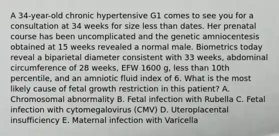 A 34-year-old chronic hypertensive G1 comes to see you for a consultation at 34 weeks for size less than dates. Her prenatal course has been uncomplicated and the genetic amniocentesis obtained at 15 weeks revealed a normal male. Biometrics today reveal a biparietal diameter consistent with 33 weeks, abdominal circumference of 28 weeks, EFW 1600 g, less than 10th percentile, and an amniotic fluid index of 6. What is the most likely cause of fetal growth restriction in this patient? A. Chromosomal abnormality B. Fetal infection with Rubella C. Fetal infection with cytomegalovirus (CMV) D. Uteroplacental insufficiency E. Maternal infection with Varicella