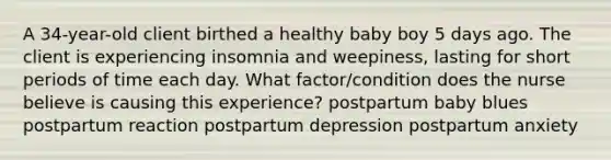 A 34-year-old client birthed a healthy baby boy 5 days ago. The client is experiencing insomnia and weepiness, lasting for short periods of time each day. What factor/condition does the nurse believe is causing this experience? postpartum baby blues postpartum reaction postpartum depression postpartum anxiety