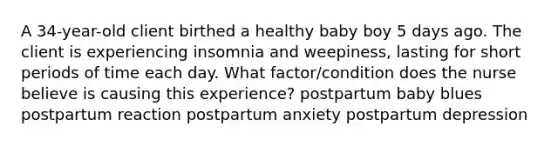 A 34-year-old client birthed a healthy baby boy 5 days ago. The client is experiencing insomnia and weepiness, lasting for short periods of time each day. What factor/condition does the nurse believe is causing this experience? postpartum baby blues postpartum reaction postpartum anxiety postpartum depression