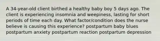 A 34-year-old client birthed a healthy baby boy 5 days ago. The client is experiencing insomnia and weepiness, lasting for short periods of time each day. What factor/condition does the nurse believe is causing this experience? postpartum baby blues postpartum anxiety postpartum reaction postpartum depression