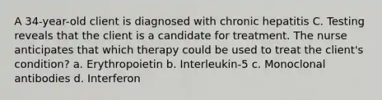 A 34-year-old client is diagnosed with chronic hepatitis C. Testing reveals that the client is a candidate for treatment. The nurse anticipates that which therapy could be used to treat the client's condition? a. Erythropoietin b. Interleukin-5 c. Monoclonal antibodies d. Interferon