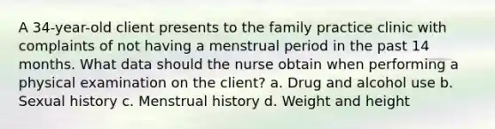 A 34-year-old client presents to the family practice clinic with complaints of not having a menstrual period in the past 14 months. What data should the nurse obtain when performing a physical examination on the client? a. Drug and alcohol use b. Sexual history c. Menstrual history d. Weight and height