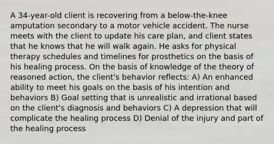 A 34-year-old client is recovering from a below-the-knee amputation secondary to a motor vehicle accident. The nurse meets with the client to update his care plan, and client states that he knows that he will walk again. He asks for physical therapy schedules and timelines for prosthetics on the basis of his healing process. On the basis of knowledge of the theory of reasoned action, the client's behavior reflects: A) An enhanced ability to meet his goals on the basis of his intention and behaviors B) Goal setting that is unrealistic and irrational based on the client's diagnosis and behaviors C) A depression that will complicate the healing process D) Denial of the injury and part of the healing process