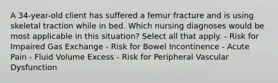 A 34-year-old client has suffered a femur fracture and is using skeletal traction while in bed. Which nursing diagnoses would be most applicable in this situation? Select all that apply. - Risk for Impaired Gas Exchange - Risk for Bowel Incontinence - Acute Pain - Fluid Volume Excess - Risk for Peripheral Vascular Dysfunction