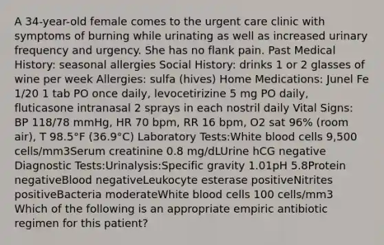 A 34-year-old female comes to the urgent care clinic with symptoms of burning while urinating as well as increased urinary frequency and urgency. She has no flank pain. Past Medical History: seasonal allergies Social History: drinks 1 or 2 glasses of wine per week Allergies: sulfa (hives) Home Medications: Junel Fe 1/20 1 tab PO once daily, levocetirizine 5 mg PO daily, fluticasone intranasal 2 sprays in each nostril daily Vital Signs: BP 118/78 mmHg, HR 70 bpm, RR 16 bpm, O2 sat 96% (room air), T 98.5°F (36.9°C) Laboratory Tests:White blood cells 9,500 cells/mm3Serum creatinine 0.8 mg/dLUrine hCG negative Diagnostic Tests:Urinalysis:Specific gravity 1.01pH 5.8Protein negativeBlood negativeLeukocyte esterase positiveNitrites positiveBacteria moderateWhite blood cells 100 cells/mm3 Which of the following is an appropriate empiric antibiotic regimen for this patient?