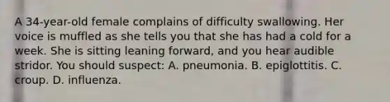 A 34-year-old female complains of difficulty swallowing. Her voice is muffled as she tells you that she has had a cold for a week. She is sitting leaning forward, and you hear audible stridor. You should suspect: A. pneumonia. B. epiglottitis. C. croup. D. influenza.