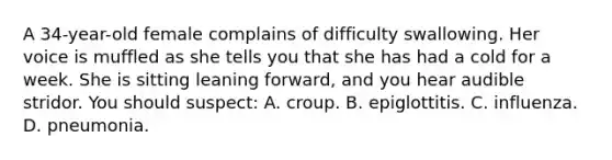 A​ 34-year-old female complains of difficulty swallowing. Her voice is muffled as she tells you that she has had a cold for a week. She is sitting leaning​ forward, and you hear audible stridor. You should​ suspect: A. croup. B. epiglottitis. C. influenza. D. pneumonia.