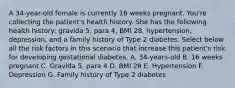 A 34-year-old female is currently 16 weeks pregnant. You're collecting the patient's health history. She has the following health history: gravida 5, para 4, BMI 28, hypertension, depression, and a family history of Type 2 diabetes. Select below all the risk factors in this scenario that increase this patient's risk for developing gestational diabetes. A. 34-years-old B. 16 weeks pregnant C. Gravida 5, para 4 D. BMI 28 E. Hypertension F. Depression G. Family history of Type 2 diabetes