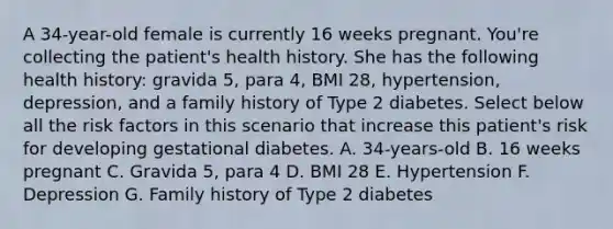 A 34-year-old female is currently 16 weeks pregnant. You're collecting the patient's health history. She has the following health history: gravida 5, para 4, BMI 28, hypertension, depression, and a family history of Type 2 diabetes. Select below all the risk factors in this scenario that increase this patient's risk for developing gestational diabetes. A. 34-years-old B. 16 weeks pregnant C. Gravida 5, para 4 D. BMI 28 E. Hypertension F. Depression G. Family history of Type 2 diabetes