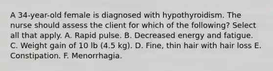 A 34-year-old female is diagnosed with hypothyroidism. The nurse should assess the client for which of the following? Select all that apply. A. Rapid pulse. B. Decreased energy and fatigue. C. Weight gain of 10 lb (4.5 kg). D. Fine, thin hair with hair loss E. Constipation. F. Menorrhagia.