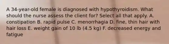 A 34-year-old female is diagnosed with hypothyroidism. What should the nurse assess the client for? Select all that apply. A. constipation B. rapid pulse C. menorrhagia D. fine, thin hair with hair loss E. weight gain of 10 lb (4.5 kg) F. decreased energy and fatigue