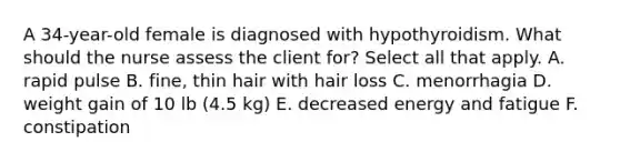 A 34-year-old female is diagnosed with hypothyroidism. What should the nurse assess the client for? Select all that apply. A. rapid pulse B. fine, thin hair with hair loss C. menorrhagia D. weight gain of 10 lb (4.5 kg) E. decreased energy and fatigue F. constipation