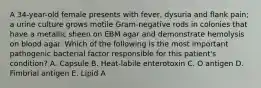 A 34-year-old female presents with fever, dysuria and flank pain; a urine culture grows motile Gram-negative rods in colonies that have a metallic sheen on EBM agar and demonstrate hemolysis on blood agar. Which of the following is the most important pathogenic bacterial factor responsible for this patient's condition? A. Capsule B. Heat-labile enterotoxin C. O antigen D. Fimbrial antigen E. Lipid A